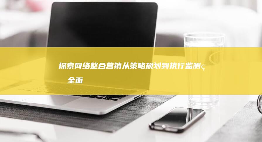 探索网络整合营销：从策略规划到执行监测的全面基本过程