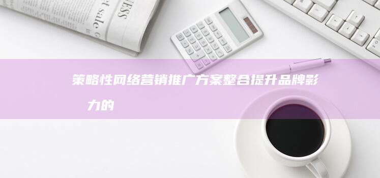 策略性网络营销推广方案整合：提升品牌影响力的全面攻略